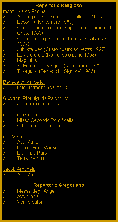 Casella di testo: Repertorio Religiosomons. Marco Frisina:Alto e glorioso Dio (Tu sei bellezza 1995)Eccomi (Non temere 1987)Chi ci separer (Chi ci separer dallamore di Cristo 1989)Cristo nostra pace ( Cristo nostra salvezza 1997)Jubilate deo (Cristo nostra salvezza 1997)La vera gioia (Non di solo pane 1998)MagnificatSalve o dolce vergine (Non temere 1987)Ti seguiro (Benedici il Signore 1986)Benedetto Marcello:I cieli immensi (salmo 18)Giovanni Pierluigi da Palestrina:Jesu rex admirabilis don Lorenzo Perosi:Missa Seconda Pontificalis O bella mia speranzadon Matteo Tosi:Ave MariaHic est vere MartyrDominus ParsTerra tremuitJacob Arcadelt:Ave MariaRepertorio GregorianoMessa degli AngeliAve MariaVeni creator 