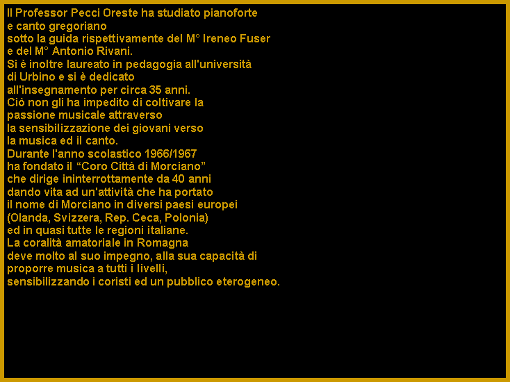 Casella di testo: Il Professor Pecci Oreste ha studiato pianoforte e canto gregoriano sotto la guida rispettivamente del M� Ireneo Fuser e del M� Antonio Rivani. Si � inoltre laureato in pedagogia all'universit� di Urbino e si � dedicatoall'insegnamento per circa 35 anni. Ci� non gli ha impedito di coltivare la passione musicale attraversola sensibilizzazione dei giovani verso la musica ed il canto. Durante l'anno scolastico 1966/1967 ha fondato il �Coro Citt� di Morciano� che dirige ininterrottamente da 40 anni dando vita ad un'attivit� che ha portato il nome di Morciano in diversi paesi europei (Olanda, Svizzera, Rep. Ceca, Polonia) ed in quasi tutte le regioni italiane. La coralit� amatoriale in Romagna deve molto al suo impegno, alla sua capacit� di proporre musica a tutti i livelli, sensibilizzando i coristi ed un pubblico eterogeneo.