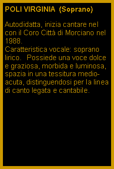 Casella di testo: POLI VIRGINIA  (Soprano)Autodidatta, inizia cantare nel con il Coro Citt di Morciano nel 1988.Caratteristica vocale: soprano lirico.Il Possiede una voce dolce e graziosa, morbida e luminosa, spazia in una tessitura medio-acuta, distinguendosi per la linea di canto legata e cantabile. 