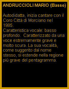 Casella di testo: ANDRUCCIOLI MARIO (Basso)Autodidatta, inizia cantare con il Coro Citt di Morciano nel  1985.Caratteristica vocale: basso profondo.  Caratterizzato da una voce estremamente grave e molto scura. La sua vocalit, come suggerito dal nome stesso, si estende nella regione pi grave del pentagramma. 