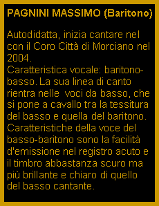 Casella di testo: PAGNINI MASSIMO (Baritono)Autodidatta, inizia cantare nel con il Coro Citt di Morciano nel 2004.                                      Caratteristica vocale: baritono-basso. La sua linea di canto rientra nelle  voci da basso, che si pone a cavallo tra la tessitura del basso e quella del baritono. Caratteristiche della voce del basso-baritono sono la facilit d'emissione nel registro acuto e il timbro abbastanza scuro ma pi brillante e chiaro di quello del basso cantante.  e il timbro 