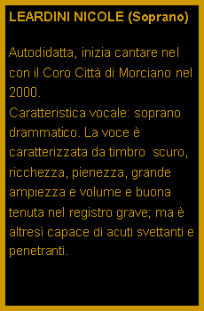 Casella di testo: LEARDINI NICOLE (Soprano)Autodidatta, inizia cantare nel con il Coro Citt di Morciano nel 2000.                                      Caratteristica vocale: soprano drammatico. La voce  caratterizzata da timbro  scuro, ricchezza, pienezza, grande ampiezza e volume e buona tenuta nel registro grave; ma  altres capace di acuti svettanti e penetranti.