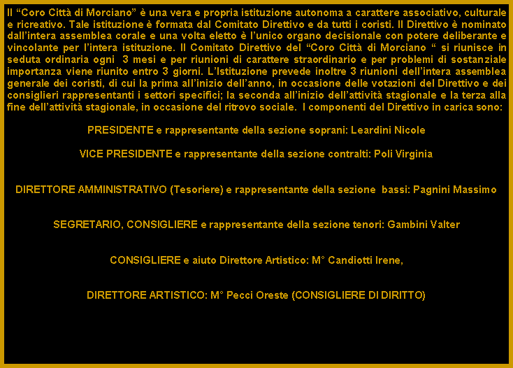 Casella di testo: Il Coro Citt di Morciano  una vera e propria istituzione autonoma a carattere associativo, culturale e ricreativo. Tale istituzione  formata dal Comitato Direttivo e da tutti i coristi. Il Direttivo  nominato dallintera assemblea corale e una volta eletto  lunico organo decisionale con potere deliberante e vincolante per lintera istituzione. Il Comitato Direttivo del Coro Citt di Morciano  si riunisce in seduta ordinaria ogni  3 mesi e per riunioni di carattere straordinario e per problemi di sostanziale importanza viene riunito entro 3 giorni. LIstituzione prevede inoltre 3 riunioni dellintera assemblea generale dei coristi, di cui la prima allinizio dellanno, in occasione delle votazioni del Direttivo e dei consiglieri rappresentanti i settori specifici; la seconda allinizio dellattivit stagionale e la terza alla fine dellattivit stagionale, in occasione del ritrovo sociale.  I componenti del Direttivo in carica sono:PRESIDENTE e rappresentante della sezione soprani: Leardini NicoleVICE PRESIDENTE e rappresentante della sezione contralti: Poli VirginiaDIRETTORE AMMINISTRATIVO (Tesoriere) e rappresentante della sezione  bassi: Pagnini MassimoSEGRETARIO, CONSIGLIERE e rappresentante della sezione tenori: Gambini ValterCONSIGLIERE e aiuto Direttore Artistico: M Candiotti Irene,DIRETTORE ARTISTICO: M Pecci Oreste (CONSIGLIERE DI DIRITTO)
