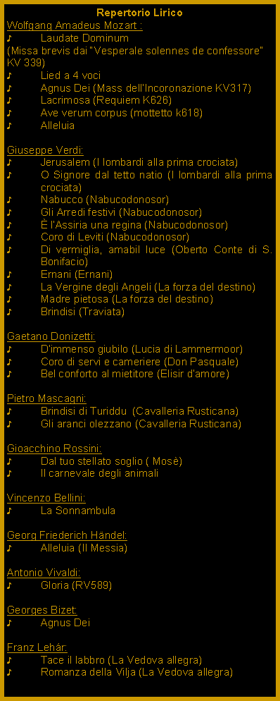 Casella di testo: Repertorio LiricoWolfgang Amadeus Mozart :Laudate Dominum (Missa brevis dai Vesperale solennes de confessore KV 339) Lied a 4 vociAgnus Dei (Mass dellIncoronazione KV317)Lacrimosa (Requiem K626)Ave verum corpus (mottetto k618)AlleluiaGiuseppe Verdi:Jerusalem (I lombardi alla prima crociata)O Signore dal tetto natio (I lombardi alla prima crociata)Nabucco (Nabucodonosor)Gli Arredi festivi (Nabucodonosor) lAssiria una regina (Nabucodonosor)Coro di Leviti (Nabucodonosor)Di vermiglia, amabil luce (Oberto Conte di S. Bonifacio)Ernani (Ernani)La Vergine degli Angeli (La forza del destino)Madre pietosa (La forza del destino)Brindisi (Traviata)Gaetano Donizetti:Dimmenso giubilo (Lucia di Lammermoor)Coro di servi e cameriere (Don Pasquale)Bel conforto al mietitore (Elisir damore)Pietro Mascagni:Brindisi di Turiddu  (Cavalleria Rusticana)Gli aranci olezzano (Cavalleria Rusticana)Gioacchino Rossini:Dal tuo stellato soglio ( Mos)Il carnevale degli animaliVincenzo Bellini:La SonnambulaGeorg Friederich Hndel:Alleluia (Il Messia)Antonio Vivaldi:Gloria (RV589) Georges Bizet:Agnus DeiFranz Lehr:Tace il labbro (La Vedova allegra)Romanza della Vilja (La Vedova allegra)