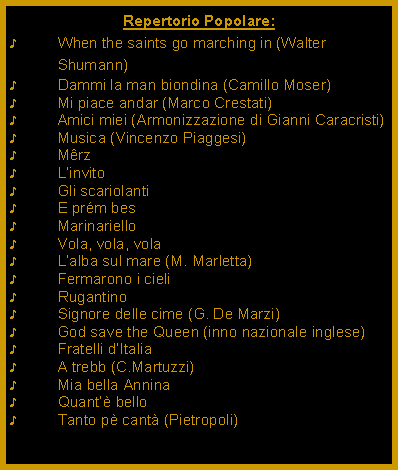 Casella di testo: Repertorio Popolare:When the saints go marching in (Walter Shumann)Dammi la man biondina (Camillo Moser)Mi piace andar (Marco Crestati)Amici miei (Armonizzazione di Gianni Caracristi)Musica (Vincenzo Piaggesi)MrzLinvitoGli scariolantiE prm besMarinarielloVola, vola, volaLalba sul mare (M. Marletta)Fermarono i cieliRugantinoSignore delle cime (G. De Marzi)God save the Queen (inno nazionale inglese)Fratelli dItaliaA trebb (C.Martuzzi)Mia bella AnninaQuant belloTanto p cant (Pietropoli)