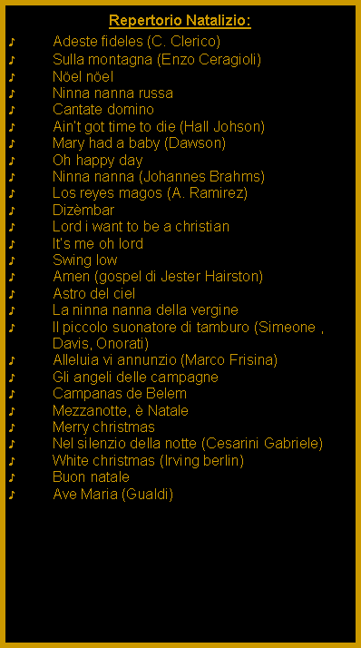 Casella di testo: Repertorio Natalizio:Adeste fideles (C. Clerico)Sulla montagna (Enzo Ceragioli)Nel nelNinna nanna russaCantate dominoAint got time to die (Hall Johson)Mary had a baby (Dawson)Oh happy dayNinna nanna (Johannes Brahms)Los reyes magos (A. Ramirez)DizmbarLord i want to be a christianIts me oh lordSwing lowAmen (gospel di Jester Hairston)Astro del cielLa ninna nanna della vergineIl piccolo suonatore di tamburo (Simeone , Davis, Onorati)Alleluia vi annunzio (Marco Frisina)Gli angeli delle campagneCampanas de BelemMezzanotte,  NataleMerry christmasNel silenzio della notte (Cesarini Gabriele)White christmas (Irving berlin)Buon nataleAve Maria (Gualdi)