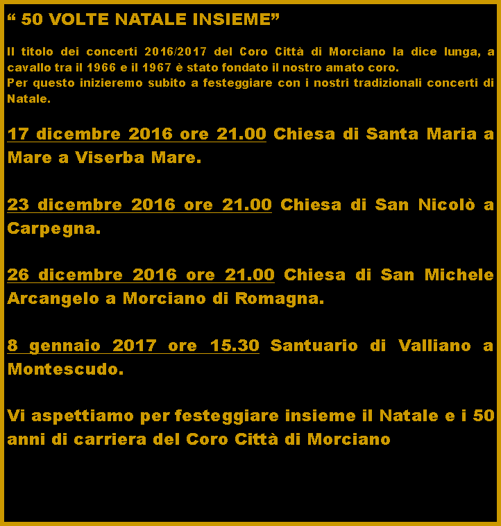 Casella di testo: � 50 VOLTE NATALE INSIEME�Il titolo dei concerti 2016/2017 del Coro Citt� di Morciano la dice lunga, a cavallo tra il 1966 e il 1967 � stato fondato il nostro amato coro.Per questo inizieremo subito a festeggiare con i nostri tradizionali concerti di Natale. 17 dicembre 2016 ore 21.00 Chiesa di Santa Maria a Mare a Viserba Mare.23 dicembre 2016 ore 21.00 Chiesa di San Nicol� a Carpegna.26 dicembre 2016 ore 21.00 Chiesa di San Michele Arcangelo a Morciano di Romagna.8 gennaio 2017 ore 15.30 Santuario di Valliano a Montescudo.Vi aspettiamo per festeggiare insieme il Natale e i 50 anni di carriera del Coro Citt� di Morciano