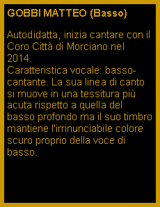 Casella di testo: GOBBI MATTEO (Basso)Autodidatta, inizia cantare con il Coro Citt di Morciano nel  2014.                              Caratteristica vocale: basso-cantante. La sua linea di canto si muove in una tessitura pi acuta rispetto a quella del basso profondo ma il suo timbro mantiene l'irrinunciabile colore scuro proprio della voce di basso. 